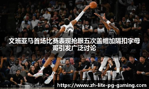 文班亚马首场比赛表现抢眼五次盖帽加隔扣字母哥引发广泛讨论