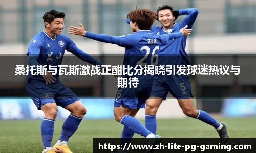 桑托斯与瓦斯激战正酣比分揭晓引发球迷热议与期待